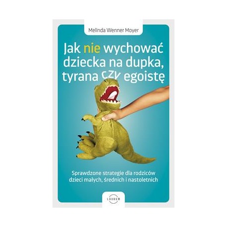 Jak nie wychować dziecka na dupka, tyrana czy egoistę. Sprawdzone strategie dla rodziców dzieci małych, średnich i nastoletnich